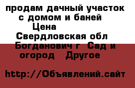 продам дачный участок с домом и баней. › Цена ­ 200 000 - Свердловская обл., Богданович г. Сад и огород » Другое   